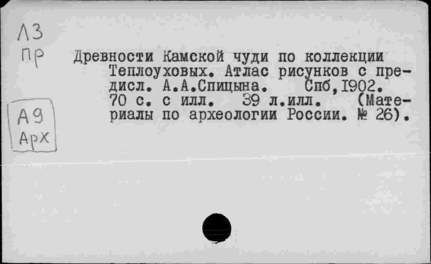 ﻿лз
пр
A3
А£Х
Древности Камской чуди по коллекции Теплоуховых. Атлас рисунков с пре дисл. А.А.Спицына. Спб,1902.
70 с. с илл. 39 л.илл. (Мате риалы по археологии России. № 26)